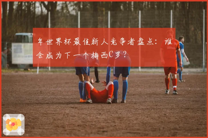 年世界杯最佳新人竞争者盘点：谁会成为下一个梅西C罗？