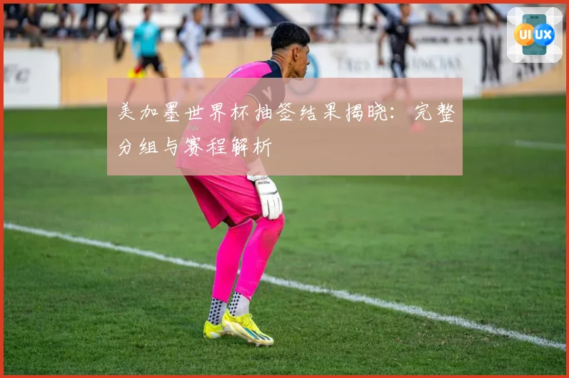 美加墨世界杯抽签结果揭晓：完整分组与赛程解析