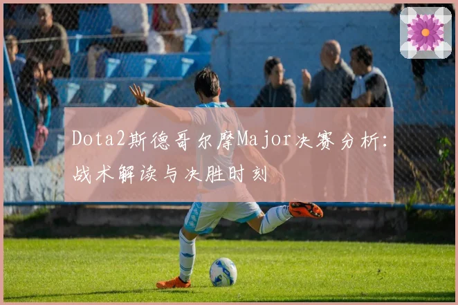 Dota2斯德哥尔摩Major决赛分析：战术解读与决胜时刻