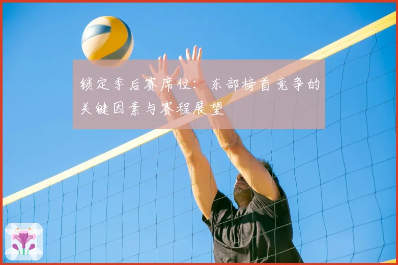 锁定季后赛席位：东部榜首竞争的关键因素与赛程展望