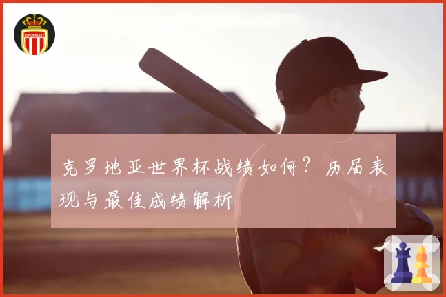 克罗地亚世界杯战绩如何？历届表现与最佳成绩解析