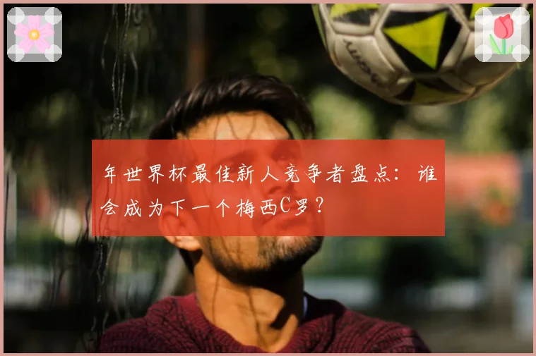 年世界杯最佳新人竞争者盘点：谁会成为下一个梅西C罗？