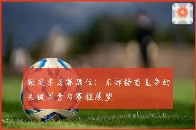 锁定季后赛席位：东部榜首竞争的关键因素与赛程展望