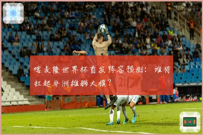 喀麦隆世界杯首发阵容预测：谁将扛起非洲雄狮大旗？
