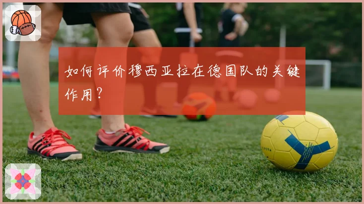 如何评价穆西亚拉在德国队的关键作用？