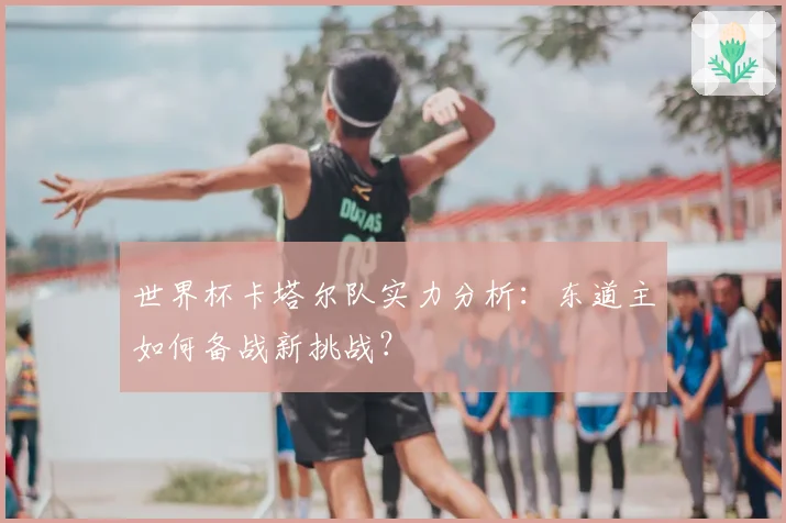 世界杯卡塔尔队实力分析：东道主如何备战新挑战？