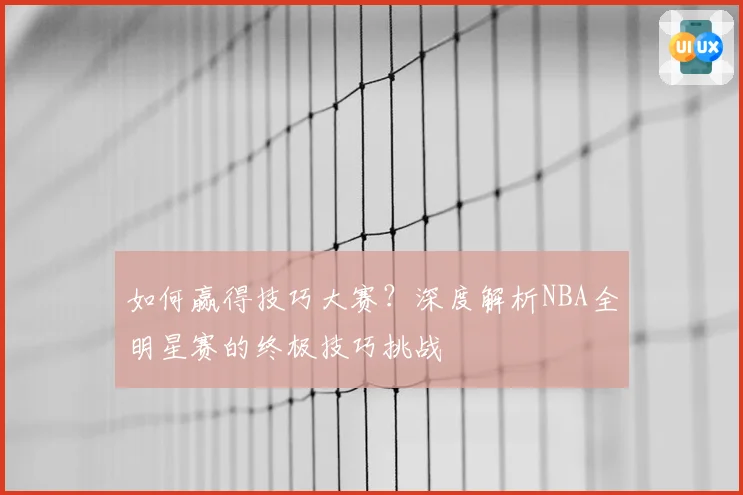 如何赢得技巧大赛？深度解析NBA全明星赛的终极技巧挑战