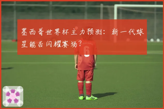 墨西哥世界杯主力预测：新一代球星能否闪耀赛场？