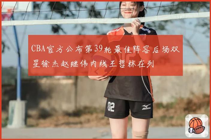 CBA官方公布第39轮最佳阵容后场双星徐杰赵继伟内线王哲林在列