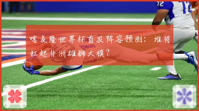 喀麦隆世界杯首发阵容预测：谁将扛起非洲雄狮大旗？