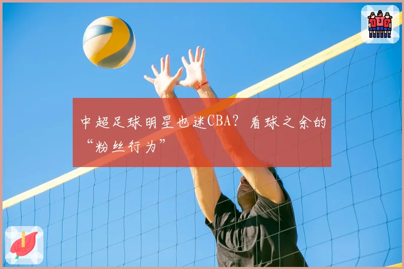 中超足球明星也迷CBA？看球之余的“粉丝行为”