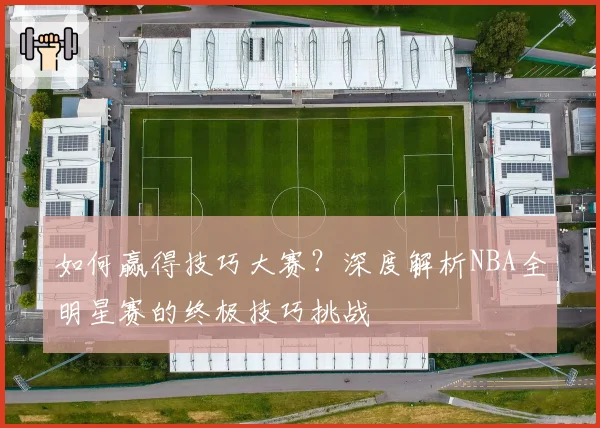 如何赢得技巧大赛？深度解析NBA全明星赛的终极技巧挑战