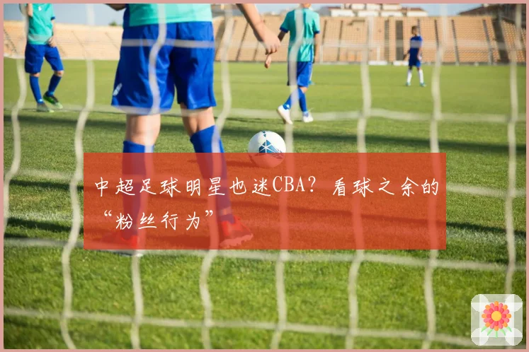 中超足球明星也迷CBA？看球之余的“粉丝行为”