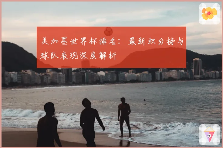 美加墨世界杯排名：最新积分榜与球队表现深度解析